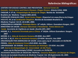 Referências Bibliográficas:  CENTERS FOR DISEASE CONTROL AND PREVENTION .  National Center for  Zoonotic, Vector-borne and Enteric Diseases. Chagas Disease .   Atlanta (USA), 2008. CHOCAIR, P. ET AL.   Fisiopatologia da Doença de Chagas.   Revista da  Sociedade  Brasileira de  Medicina  Tropical 2001;18:43. FUNDAÇÃO OSWALDO CRUZ . Portal Carlos Chagas . Disponível em www.fiocruz.br/chagas HIGUCHI, ML. et al. Cardiopatia Chagásica  .Revista da Sociedade Brasileira de  Medicina Tropical ;  Vol 25. (5) 6:485, 2004. JUNQUEIIRA & CARNEIRO.  Histologia   Básica .  10° edição. Editora  Guanabara Koogan, 2007. MINISTÉRIO DA SAÚDE.  Doenças Infecciosas e Parasitarias. Textos básicos em Saúde.  Secretária de Vigilância em Saúde .Brasília (DF), 2007. MOORE, K, L.  Anatomia Orientada para a Clinica . 4° Edição. Editora Guanabara  Koogan, 2007. MOORE, K, L.  Atlas de Anatomia Humana .CD-ROM. Ano 2007. NETTER, F, M, D.  Atlas de Anatomia Humana .CD-ROM. Novartis. Ano 2004 ORGANIZAÇÃO PAN-AMERICANA DE SAÚDE. www.opas.org.br .Acessado em 02/06/08. PRIMAL.  Atlas de Anatomia Primal .DVD-ROM. Ano 2006. UNIVERSIDADE  DE OVIEDO.  Atlas Interativo de Histologia.  CD-ROM.  Ano 2005 USP.  Acervo de Histopatólogia da  Universidade  de São Paulo.  www.usp.br/dip/patologia/129382.  Acessado em 29/06/08. SOCIEDADE BRASILEIRA DE MEDICINA TROPICAL.  Consenso Brasileiro  em Doença de Chagas . Revista da Sociedade Brasileira de Medicina Tropical. Vol. 38 (Suplemento III), 2005. SIQUEIRA, B, R.  Manual de Infectologia . Editora Revinter. Ano 2003. VERONESI  and Col.  Tratado de Infectologia Veronessi . 3° edição. Editora  Atheneu  , 2005. 