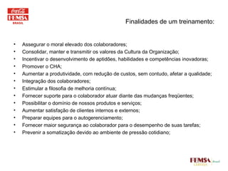 Finalidades de um treinamento: Assegurar o moral elevado dos colaboradores;  Consolidar, manter e transmitir os valores da Cultura da Organização; Incentivar o desenvolvimento de aptidões, habilidades e competências inovadoras; Promover o CHA; Aumentar a produtividade, com redução de custos, sem contudo, afetar a qualidade; Integração dos colaboradores; Estimular a filosofia de melhoria contínua; Fornecer suporte para o colaborador atuar diante das mudanças freqüentes; Possibilitar o domínio de nossos produtos e serviços; Aumentar satisfação de clientes internos e externos; Preparar equipes para o autogerenciamento; Fornecer maior segurança ao colaborador para o desempenho de suas tarefas; Prevenir a somatização devido ao ambiente de pressão cotidiano; 