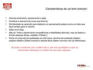 Características de um bom instrutor: Articula sentimento, pensamento e ação; Conhece a estrutura do curso que leciona; Dá liberdade ao aprendiz para elaborar um pensamento próprio como um todo que faça sentido para si mesmo; Sabe ouvir (Dg); Não se  limita a desenvolver competências e habilidades técnicas, mas se dedica a formar pessoas éticas, cidadãs ( Fábula ); Porta um conjunto de qualidades em três eixos: domínio do conteúdo (Saber), preparo didático (Saber ensinar) e atitude ética (Saber conviver com as diferenças); Quando o instrutor dá o melhor de si, ele cria condições a que os treinandos ofereçam o melhor de que são capazes. 