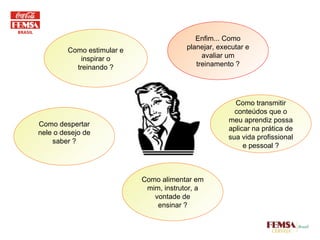 Como estimular e inspirar o treinando ? Enfim... Como planejar, executar e avaliar um treinamento ? Como transmitir conteúdos que o meu aprendiz possa aplicar na prática de sua vida profissional e pessoal ? Como despertar nele o desejo de saber ? Como alimentar em mim, instrutor, a vontade de ensinar ? 