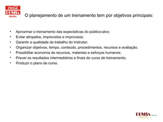 Aproximar o treinamento das expectativas do público-alvo; Evitar atropelos, imprevistos e improvisos; Garantir a qualidade do trabalho do Instrutor; Organizar objetivos, tempo, conteúdo, procedimentos, recursos e avaliação; Possibilitar economia de recursos, materiais e esforços humanos; Prever os resultados intermediários e finais do curso de treinamento; Produzir o plano de curso. O planejamento de um treinamento tem por objetivos principais: 