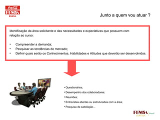 Junto a quem vou atuar ? Identificação da área solicitante e das necessidades e expectativas que possuem com relação ao curso: Compreender a demanda; Pesquisar as tendências do mercado; Definir quais serão os Conhecimentos, Habilidades e Atitudes que deverão ser desenvolvidos. Questionários;  Desempenho dos colaboradores; Reuniões;  Entrevistas abertas ou estruturadas com a área; Pesquisa de satisfação... 