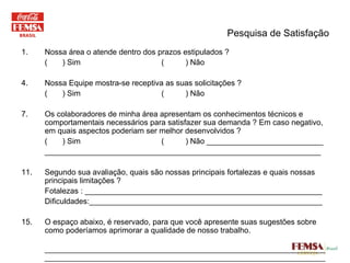 Pesquisa de Satisfação Nossa área o atende dentro dos prazos estipulados ? (  ) Sim  (  ) Não Nossa Equipe mostra-se receptiva as suas solicitações ? (  ) Sim  (  ) Não Os colaboradores de minha área apresentam os conhecimentos técnicos e comportamentais necessários para satisfazer sua demanda ? Em caso negativo, em quais aspectos poderiam ser melhor desenvolvidos ? (  ) Sim  (  ) Não ___________________________ ________________________________________________________________ Segundo sua avaliação, quais são nossas principais fortalezas e quais nossas principais limitações ? Fotalezas : _______________________________________________________ Dificuldades:______________________________________________________ O espaço abaixo, é reservado, para que você apresente suas sugestões sobre como poderíamos aprimorar a qualidade de nosso trabalho. ____________________________________________________________________________________________________________________________________________________________________________________________________________________________________________________________________ 