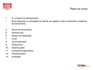 É o produto do planejamento; Deve despertar a curiosidade do cliente, ser objetivo, claro e transmitir a essência do treinamento. Nome do treinamento Instrutor (es) Data(s) de realização Local Como participar Público-alvo Objetivo geral Conteúdo programático Procedimentos Avaliação Plano do curso 
