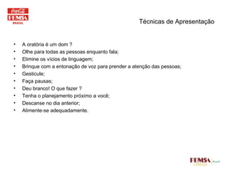 Técnicas de Apresentação A oratória é um dom ? Olhe para todas as pessoas enquanto fala; Elimine os vícios de linguagem; Brinque com a entonação de voz para prender a atenção das pessoas; Gesticule; Faça pausas; Deu branco! O que fazer ? Tenha o planejamento próximo a você; Descanse no dia anterior; Alimente-se adequadamente. 