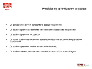 Princípios da aprendizagem de adultos Os participantes devem apresentar o desejo de aprender; Os adultos aprenderão somente o que sentem necessidade de aprender; Os adultos aprendem FAZENDO; Os novos conhecimentos devem ser relacionados com situações freqüentes do público-alvo; Os adultos aprendem melhor em ambiente informal; Os adultos querem sentir-se responsáveis por sua própria aprendizagem; 