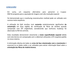Em suma, um esquema alternativo para percorrer o k-space
DWI foi proposto para a aquisição de imagens com alta resolução espacial.

Foi demonstrado que o recofusing reconstruction method pode ser utilizado com
sucesso nesta sequência.

A utilização do Epik resultou num aumento estatisticamente significativo da
anisotropia em duas regiões de ramificação de fibras do cérebro quando
comparado com EPI singleshoot, considerando que nenhuma mudança foi
observada no ROI de controlo.

Estes resultados demonstram claramente a maior especificidade espacial obtida
com esta técnica em comparação com o obtenível utilizando o EPI snapshot padrão
no nosso sistema.

A eliminação efectiva de todos os erros de fase relacionados com o movimento é
essencial se os dados estão a ser utilizados para extrair informação fiável sobre a
orientação das fibras de matéria branca.
 