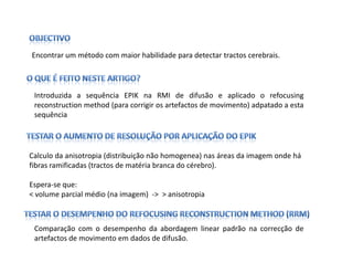 Encontrar um método com maior habilidade para detectar tractos cerebrais.




 Introduzida a sequência EPIK na RMI de difusão e aplicado o refocusing
 reconstruction method (para corrigir os artefactos de movimento) adpatado a esta
 sequência




Calculo da anisotropia (distribuição não homogenea) nas áreas da imagem onde há
fibras ramificadas (tractos de matéria branca do cérebro).

Espera-se que:
< volume parcial médio (na imagem) -> > anisotropia



 Comparação com o desempenho da abordagem linear padrão na correcção de
 artefactos de movimento em dados de difusão.
 