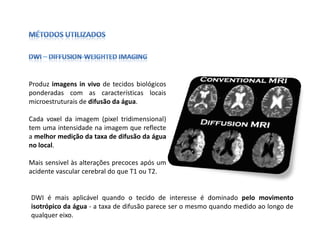 Produz imagens in vivo de tecidos biológicos
ponderadas com as características locais
microestruturais de difusão da água.

Cada voxel da imagem (pixel tridimensional)
tem uma intensidade na imagem que reflecte
a melhor medição da taxa de difusão da água
no local.

Mais sensivel às alterações precoces após um
acidente vascular cerebral do que T1 ou T2.


DWI é mais aplicável quando o tecido de interesse é dominado pelo movimento
isotrópico da água - a taxa de difusão parece ser o mesmo quando medido ao longo de
qualquer eixo.
 