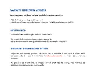 Métodos para correcção de erros de fase induzidos por movimento:

•Método linear proposto por Atkinson et al;
•Método de refocagem introduzido por Miller and Pauly (5), aqui adaptado ao EPIK




Para representar as correcções lineares é necessário:

•Estimar os desfasamentos decorrentes da translação
•Estimar deslocamento do k-space decorrentes do movimento rotacional




 Implementação simples quando a sequência EPIK é utilizada. Como utiliza a própria rede
 cartesiana, não é necessária uma etapa de redimensionamento quando se reconstruírem as
 imagens.

 Na presença de movimento, as imagens exibem artefactos de aliasing. Para minimizá-los
 adiciona-se um passo extra à reconstrução.
 