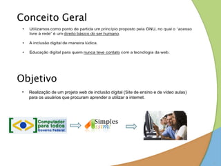 Conceito Geral




Objetivo
 •   Realização de um projeto web de inclusão digital (Site de ensino e de vídeo aulas)
     para os usuários que procuram aprender a utilizar a internet.




                                                                                          2
 