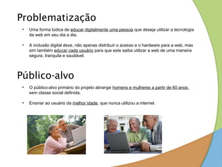 Problematização
 •   Uma forma lúdica de educar digitalmente uma pessoa que deseja utilizar a tecnologia
     da web em seu dia a dia.

 •   A inclusão digital deve, não apenas distribuir o acesso e o hardware para a web, mas
     sim também educar cada usuário para que este saiba utilizar a web de uma maneira
     segura, tranquila e saudável.




Público-alvo
 •   O público-alvo primário do projeto abrange homens e mulheres a partir de 60 anos,
     sem classe social definida.

 •   Ensinar ao usuário da melhor idade, que nunca utilizou a internet.




                                                                                            3
 
