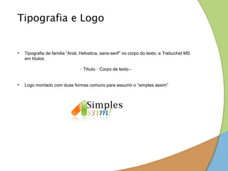 Tipografia e Logo


•   Tipografia de familia “Arial, Helvetica, sans-serif” no corpo do texto, e Trebuchet MS
    em títulos.

                                 - Título – Corpo de texto -


•   Logo montado com duas formas comuns para assumir o “simples assim”




                                                                                             8
 