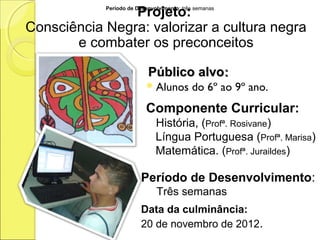 Projeto:
            Período de Desenvolvimento: três semanas



Consciência Negra: valorizar a cultura negra
       e combater os preconceitos

                           Público alvo:
                           Alunos         do 6º ao 9º ano.
                          Componente Curricular:
                              História, (Profª. Rosivane)
                              Língua Portuguesa (Profª. Marisa)
                              Matemática. (Profª. Juraildes)

                         Período de Desenvolvimento:
                              Três semanas
                         Data da culminância:
                         20 de novembro de 2012.
 