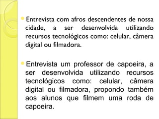 Entrevista   com afros descendentes de nossa
 cidade, a ser desenvolvida utilizando
 recursos tecnológicos como: celular, câmera
 digital ou filmadora.

Entrevista  um professor de capoeira, a
 ser desenvolvida utilizando recursos
 tecnológicos como: celular, câmera
 digital ou filmadora, propondo também
 aos alunos que filmem uma roda de
 capoeira.
 
