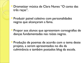 Dramatizar     música de Clara Nunes “O canto das
 três raças”.

Produzir painel coletivo com personalidades
 negras que alcançaram a fama.

Propor  aos alunos que apresentem coreografias de
 danças fundamentadas nas raízes negras.

Produção   de poemas de acordo com o tema deste
 projeto, a serem apresentados no dia da
 culminância e também postados blog da escola.
 