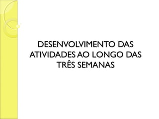 DESENVOLVIMENTO DAS
ATIVIDADES AO LONGO DAS
      TRÊS SEMANAS
 