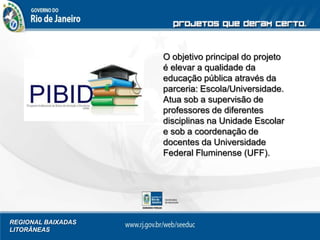 REGIONAL BAIXADAS
LITORÂNEAS
O objetivo principal do projeto
é elevar a qualidade da
educação pública através da
parceria: Escola/Universidade.
Atua sob a supervisão de
professores de diferentes
disciplinas na Unidade Escolar
e sob a coordenação de
docentes da Universidade
Federal Fluminense (UFF).
 