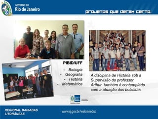 REGIONAL BAIXADAS
LITORÂNEAS
A disciplina de História sob a
Supervisão do professor
Arthur também é contemplado
com a atuação dos bolsistas.
PIBID/UFF
- Biologia
- Geografia
- História
- Matemática
 