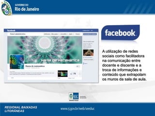 REGIONAL BAIXADAS
LITORÂNEAS
A utilização de redes
sociais como facilitadora
na comunicação entre
docente e discente e a
troca de informações e
conteúdo que extrapolam
os muros da sala de aula.
 