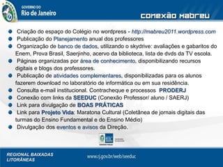 REGIONAL BAIXADAS
LITORÂNEAS
Criação do espaço do Colégio no wordpress - http://mabreu2011.wordpress.com
Publicação do Planejamento anual dos professores
Organização de banco de dados, utilizando o skydrive: avaliações e gabaritos do
Enem, Prova Brasil, Saerjinho, acervo da biblioteca, lista de dvds da TV escola.
Páginas organizadas por área de conhecimento, disponibilizando recursos
digitais e blogs dos professores.
Publicação de atividades complementares, disponibilizadas para os alunos
fazerem download no laboratório de informática ou em sua residência.
Consulta e-mail institucional. Contracheque e processos PRODERJ
Conexão com links da SEEDUC (Conexão Professor/ aluno / SAERJ)
Link para divulgação de BOAS PRÁTICAS
Link para Projeto Vida: Maratona Cultural (Coletânea de jornais digitais das
turmas do Ensino Fundamental e do Ensino Médio)
Divulgação dos eventos e avisos da Direção.
 