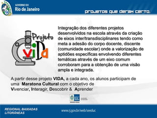 REGIONAL BAIXADAS
LITORÂNEAS
Integração dos diferentes projetos
desenvolvidos na escola através da criação
de eixos inter/transdisciplinares tendo como
meta a adesão do corpo docente, discente
(comunidade escolar) onde a valorização de
aptidões específicas envolvendo diferentes
temáticas através de um eixo comum
corroboram para a obtenção de uma visão
ampla e integrada.
A partir desse projeto VIDA, a cada ano, os alunos participam de
uma Maratona Cultural com o objetivo de
Vivenciar, Interagir, Descobrir & Aprender
 
