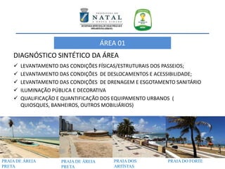 DIAGNÓSTICO SINTÉTICO DA ÁREA
 LEVANTAMENTO DAS CONDIÇÕES FÍSICAS/ESTRUTURAIS DOS PASSEIOS;
 LEVANTAMENTO DAS CONDIÇÕES DE DESLOCAMENTOS E ACESSIBILIDADE;
 LEVANTAMENTO DAS CONDIÇÕES DE DRENAGEM E ESGOTAMENTO SANITÁRIO
 ILUMINAÇÃO PÚBLICA E DECORATIVA
 QUALIFICAÇÃO E QUANTIFICAÇÃO DOS EQUIPAMENTO URBANOS (
QUIOSQUES, BANHEIROS, OUTROS MOBILIÁRIOS)
PRAIA DE ÁREIA
PRETA
PRAIA DE ÁREIA
PRETA
PRAIA DOS
ARTÍSTAS
PRAIA DO FORTE
ÁREA 01
 