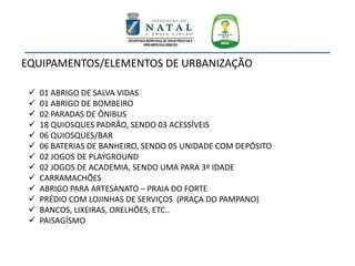 EQUIPAMENTOS/ELEMENTOS DE URBANIZAÇÃO
 01 ABRIGO DE SALVA VIDAS
 01 ABRIGO DE BOMBEIRO
 02 PARADAS DE ÔNIBUS
 18 QUIOSQUES PADRÃO, SENDO 03 ACESSÍVEIS
 06 QUIOSQUES/BAR
 06 BATERIAS DE BANHEIRO, SENDO 05 UNIDADE COM DEPÓSITO
 02 JOGOS DE PLAYGROUND
 02 JOGOS DE ACADEMIA, SENDO UMA PARA 3º IDADE
 CARRAMACHÕES
 ABRIGO PARA ARTESANATO – PRAIA DO FORTE
 PRÉDIO COM LOJINHAS DE SERVIÇOS (PRAÇA DO PAMPANO)
 BANCOS, LIXEIRAS, ORELHÕES, ETC..
 PAISAGÍSMO
 