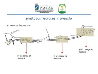 DIVISÃO DOS TRECHOS DE INTERVENÇÃO
1 - PRAIA DE ÁREIA PRETA
ST 01 - PRAÇA DO
RELÓGIO
ST 02 - PRAÇA DA
JANGADA
ST 03 - PRAÇA DA
JANGADA
 