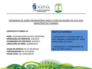 PROGRAMA DE AÇÕES PREPARATÓRIAS PARA A COPA DO MUNDO DA FIFA 2014
MINISTÉRIO DO TURISMO
OBJETO DO CONTRATO
 ADEQUAÇÃO E ACESSIBILIDADE DA
ORLA URBANA E CORREDOR FFF: AREIA
PRETA/ PRAIA DO FORTE;
 ADEQUAÇÃO E ACESSIBILIDADE DA
ORLA DE PONTA NEGRA.
CONTRATO Nº 038601-47
AÇÃO: ACESSSIBILIDADE NA ORLA MARÍTIMA
APROVAÇÃO DA PROPOSTA: JUN/2012
CELEBRAÇÃO DO CONTRATO: DEZ/2012
CONCLUSÃO DA OBRA: 30/ABR/2014
VALOR DO REPASSE: R$ 13.305.600,00
CONTRAPARTIDA: R$ 554.400,00
VALOR TOTAL: R$ 13.860.000,00
 
