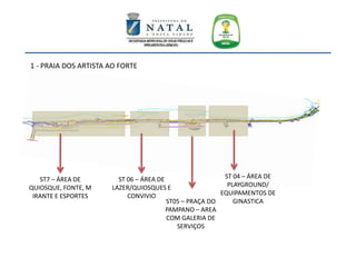ST 04 – ÁREA DE
PLAYGROUND/
EQUIPAMENTOS DE
GINASTICAST05 – PRAÇA DO
PAMPANO – AREA
COM GALERIA DE
SERVIÇOS
ST 06 – ÁREA DE
LAZER/QUIOSQUES E
CONVIVIO
ST7 – ÁREA DE
QUIOSQUE, FONTE, M
IRANTE E ESPORTES
1 - PRAIA DOS ARTISTA AO FORTE
 