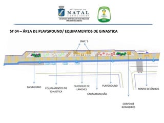 ST 04 – ÁREA DE PLAYGROUND/ EQUIPAMENTOS DE GINASTICA
PAISAGISMO EQUIPAMENTOS DE
GINÁSTICA
QUIOSQUE DE
LANCHES
BWC ´S
CARRAMANCHÃO
PLAYGROUND
CORPO DE
BOMBEIROS
PONTO DE ÔNIBUS
 