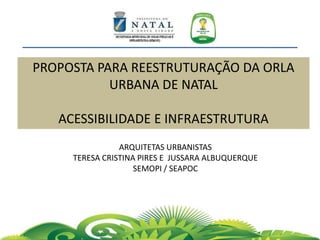 PROPOSTA PARA REESTRUTURAÇÃO DA ORLA
URBANA DE NATAL
ACESSIBILIDADE E INFRAESTRUTURA
ARQUITETAS URBANISTAS
TERESA CRISTINA PIRES E JUSSARA ALBUQUERQUE
SEMOPI / SEAPOC
 
