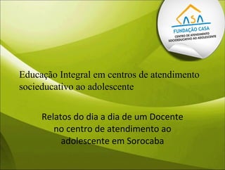 Educação Integral em centros de atendimento
socieducativo ao adolescente
Relatos do dia a dia de um Docente
no centro de atendimento ao
adolescente em Sorocaba
 