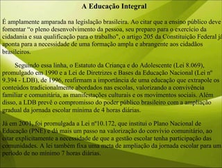 A Educação Integral
É amplamente amparada na legislação brasileira. Ao citar que a ensino público deve
fomentar “o pleno desenvolvimento da pessoa, seu preparo para o exercício da
cidadania e sua qualificação para o trabalho", o artigo 205 da Constituição Federal já
aponta para a necessidade de uma formação ampla e abrangente aos cidadãos
brasileiros.
Seguindo essa linha, o Estatuto da Criança e do Adolescente (Lei 8.069),
promulgado em 1990 e a Lei de Diretrizes e Bases da Educação Nacional (Lei nº
9.394 - LDB), de 1996, reafirmam a importância de uma educação que extrapole os
conteúdos tradicionalmente abordados nas escolas, valorizando a convivência
familiar e comunitária, as manifestações culturais e os movimentos sociais. Além
disso, a LDB prevê o compromisso do poder público brasileiro com a ampliação
gradual da jornada escolar mínima de 4 horas diárias.
Já em 2001, foi promulgada a Lei nº10.172, que institui o Plano Nacional de
Educação (PNE) e dá mais um passo na valorização do convívio comunitário, ao
citar explicitamente a necessidade de que a gestão escolar tenha participação das
comunidades. A lei também fixa uma meta de ampliação da jornada escolar para um
período de no mínimo 7 horas diárias.
 