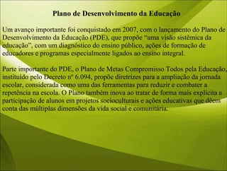 Plano de Desenvolvimento da Educação
Um avanço importante foi conquistado em 2007, com o lançamento do Plano de
Desenvolvimento da Educação (PDE), que propõe “uma visão sistêmica da
educação”, com um diagnóstico do ensino público, ações de formação de
educadores e programas especialmente ligados ao ensino integral.
Parte importante do PDE, o Plano de Metas Compromisso Todos pela Educação,
instituído pelo Decreto nº 6.094, propõe diretrizes para a ampliação da jornada
escolar, considerada como uma das ferramentas para reduzir e combater a
repetência na escola. O Plano também inova ao tratar de forma mais explícita a
participação de alunos em projetos socioculturais e ações educativas que dêem
conta das múltiplas dimensões da vida social e comunitária.
 
