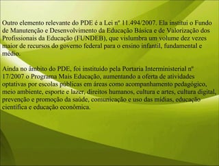 Outro elemento relevante do PDE é a Lei nº 11.494/2007. Ela institui o Fundo
de Manutenção e Desenvolvimento da Educação Básica e de Valorização dos
Profissionais da Educação (FUNDEB), que vislumbra um volume dez vezes
maior de recursos do governo federal para o ensino infantil, fundamental e
médio.
Ainda no âmbito do PDE, foi instituído pela Portaria Interministerial nº
17/2007 o Programa Mais Educação, aumentando a oferta de atividades
optativas por escolas públicas em áreas como acompanhamento pedagógico,
meio ambiente, esporte e lazer, direitos humanos, cultura e artes, cultura digital,
prevenção e promoção da saúde, comunicação e uso das mídias, educação
científica e educação econômica.
 