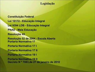 Legislação
Constituição Federal
Lei 10172 - Educação Integral
Lei 9394 LDB - Educação Integral
PNAE - Mais Educação
Resolução 43
Resolução 52 de 2004 - Escola Aberta
Portaria Normativa 17
Portaria Normativa 17 I
Portaria Normativa 17 II
Portaria Normativa 19 I
Portaria Normativa 19 II
Decreto N º 7083,de 27 de janeiro de 2010
 