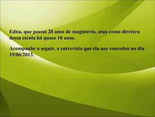 Edna, que possui 28 anos de magistério, atua como diretora
dessa escola há quase 10 anos.
Acompanhe a seguir, a entrevista que ela nos concedeu no dia
19/06/2013.
 