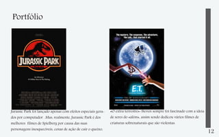 Portfólio

Jurassic Park foi lançado apenas com efeitos especiais gerados por computador . Mas, realmente, Jurassic Park é dos
melhores filmes de Spielberg por causa das suas
personagens inesquecíveis, cenas de ação de cair o queixo,

«O extra terrestre»-Steven sempre foi fascinado com a ideia
de seres do «além», assim sendo dedicou vários filmes de
criaturas sobrenaturais que são violentas.

12

 