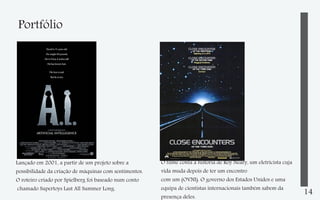 Portfólio

Lançado em 2001, a partir de um projeto sobre a
possibilidade da criação de máquinas com sentimentos.
O roteiro criado por Spielberg foi baseado num conto
chamado Supertoys Last All Summer Long.

O filme conta a história de Roy Neary, um eletricista cuja
vida muda depois de ter um encontro
com um (OVNI). O governo dos Estados Unidos e uma
equipa de cientistas internacionais também sabem da
presença deles.

14

 