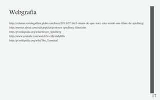 Webgrafia
http://colunas.revistagalileu.globo.com/buzz/2013/07/16/5-sinais-de-que-voce-esta-vendo-um-filme-de-spielberg/
http://movies.about.com/od/toppicks/tp/steven-spielberg-films.htm
http://pt.wikipedia.org/wiki/Steven_Spielberg
http://www.youtube.com/watch?v=ciByvddyHBs
http://pt.wikipedia.org/wiki/The_Terminal

17

 