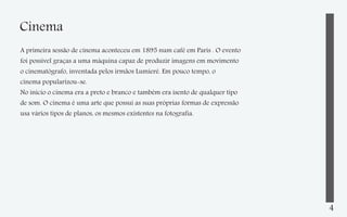 Cinema
A primeira sessão de cinema aconteceu em 1895 num café em Paris . O evento
foi possível graças a uma máquina capaz de produzir imagens em movimento
o cinematógrafo, inventada pelos irmãos Lumieré. Em pouco tempo, o
cinema popularizou-se.
No inicio o cinema era a preto e branco e também era isento de qualquer tipo
de som. O cinema é uma arte que possui as suas próprias formas de expressão
usa vários tipos de planos, os mesmos existentes na fotografia.

4

 