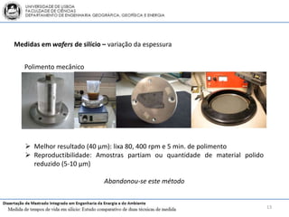 Medidas em wafers de silício – variação da espessura


   Polimento mecânico




    Melhor resultado (40 μm): lixa 80, 400 rpm e 5 min. de polimento
    Reproductibilidade: Amostras partiam ou quantidade de material polido
     reduzido (5-10 μm)

                             Abandonou-se este método


                                                                             13
 