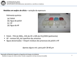 Medidas em wafers de silício – variação da espessura

   Polimento químico
    (a)   Polish
    (b)   Água do polish
    (c)   HF
    (d)   Água do HF




 Polish - 75% de HNO3, 15% de HF e 10% de CH3COOH (polimento)
 HF - remove SiO2 da superfície das amostras
 Águas desionizadas – limpam resíduos dos processos de polish e HF


                           Apenas alguns min. para polir 30-40 μm


                                                                      14
 