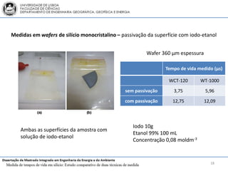 Medidas em wafers de silício monocristalino – passivação da superfície com iodo-etanol


                                                        Wafer 360 μm espessura

                                                                Tempo de vida medido (μs)

                                                                  WCT-120      WT-1000

                                               sem passivação       3,75         5,96

                                               com passivação      12,75         12,09




                                                   Iodo 10g
   Ambas as superfícies da amostra com
                                                   Etanol 99% 100 mL
   solução de iodo-etanol
                                                   Concentração 0,08 moldm-3


                                                                                   18
 