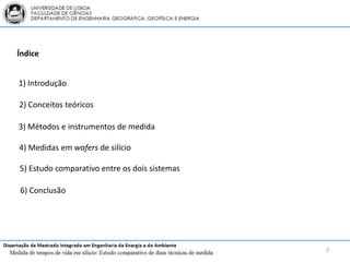 Índice


1) Introdução

2) Conceitos teóricos

3) Métodos e instrumentos de medida

4) Medidas em wafers de silício

5) Estudo comparativo entre os dois sistemas

6) Conclusão




                                               2
 