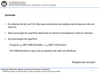 Conclusão


• Os sistemas do lab. da FCUL dão boas estimativas das medidas dos tempos de vida em
  mono-Si

• Após passivação da superfície observam-se menores discrepâncias entre os sistemas

• Sem passivação da superfície

    Em geral, τeff (WT-1000 Semilab) > τeff (WCT-120 Sinton)

    WT-1000 Semilab é o que mais se aproxima do valor de referência



                                                               Obrigada pela atenção!


                                                                                 23
 