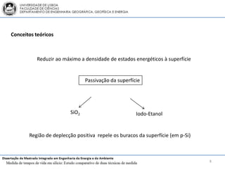 Conceitos teóricos



           Reduzir ao máximo a densidade de estados energéticos à superfície


                                Passivação da superfície




                         SiO2                         Iodo-Etanol


       Região de deplecção positiva repele os buracos da superfície (em p-Si)



                                                                                8
 
