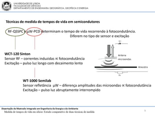 Técnicas de medida de tempos de vida em semicondutores

  RF-QSSPC e μW-PCD determinam o tempo de vida recorrendo à fotocondutância.
                                    Diferem no tipo de sensor e excitação



WCT-120 Sinton
Sensor RF – correntes induzidas ∝ fotocondutância
Excitação – pulso luz longo com decaimento lento



           WT-1000 Semilab
           Sensor refletância μW – diferença amplitudes das microondas ∝ fotocondutância
           Excitação – pulso luz abruptamente interrompido




                                                                                   9
 